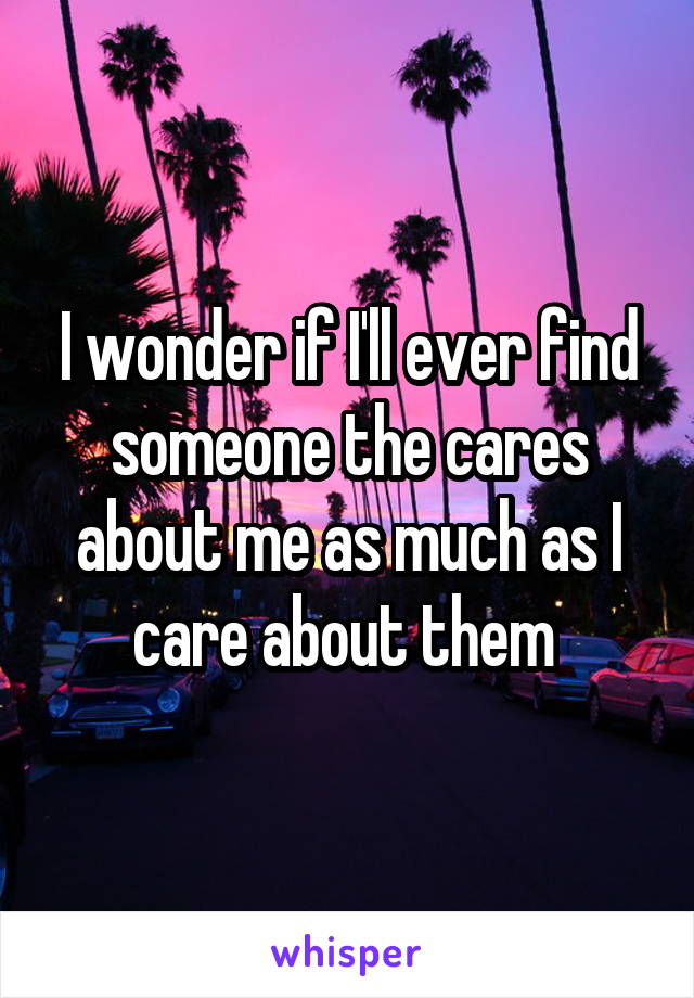 I wonder if I'll ever find someone the cares about me as much as I care about them 