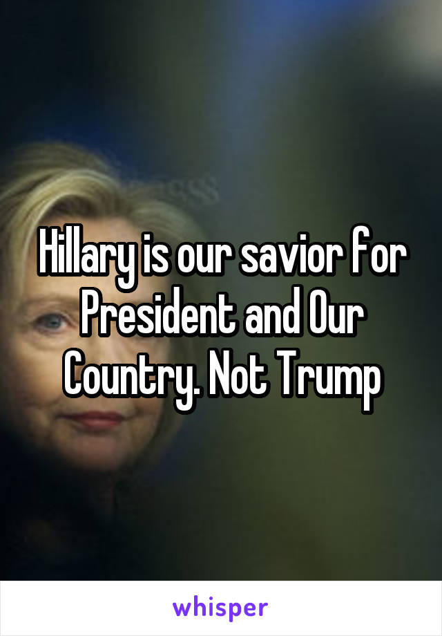 Hillary is our savior for President and Our Country. Not Trump