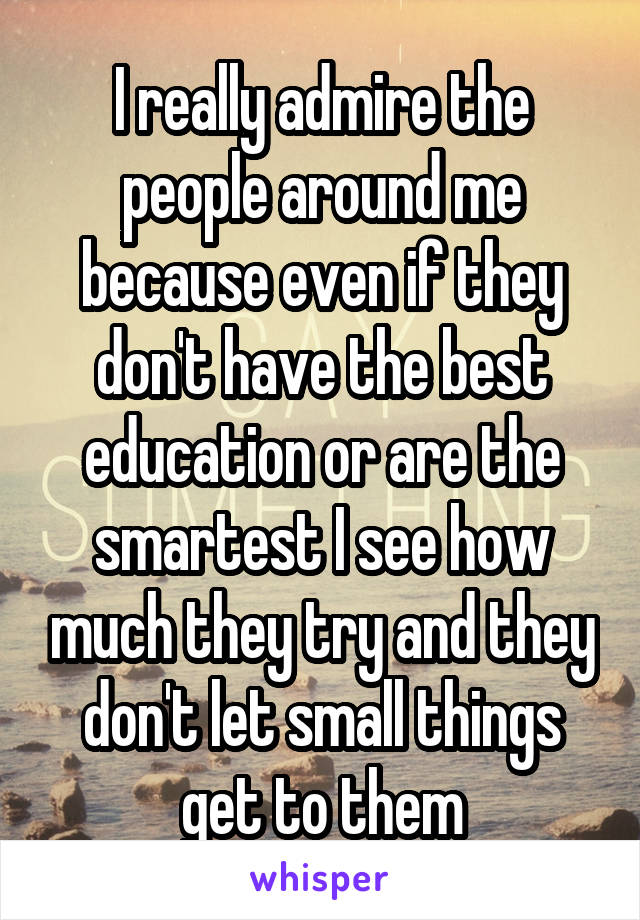 I really admire the people around me because even if they don't have the best education or are the smartest I see how much they try and they don't let small things get to them