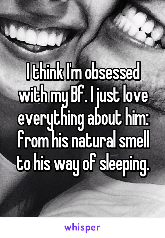 I think I'm obsessed with my Bf. I just love everything about him: from his natural smell to his way of sleeping.