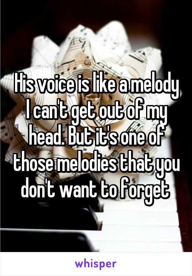 His voice is like a melody I can't get out of my head. But it's one of those melodies that you don't want to forget 