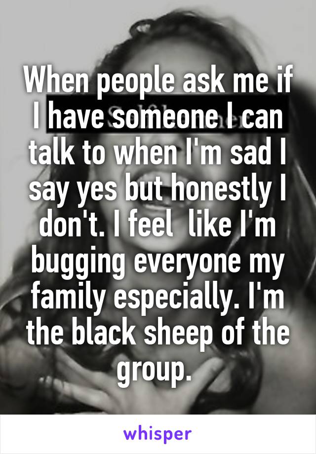 When people ask me if I have someone I can talk to when I'm sad I say yes but honestly I don't. I feel  like I'm bugging everyone my family especially. I'm the black sheep of the group. 