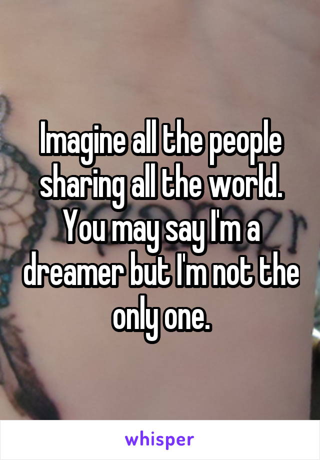 Imagine all the people sharing all the world. You may say I'm a dreamer but I'm not the only one.