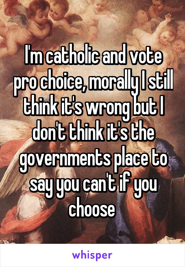 I'm catholic and vote pro choice, morally I still think it's wrong but I don't think it's the governments place to say you can't if you choose 