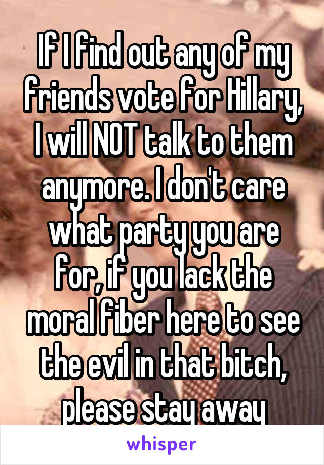 If I find out any of my friends vote for Hillary, I will NOT talk to them anymore. I don't care what party you are for, if you lack the moral fiber here to see the evil in that bitch, please stay away