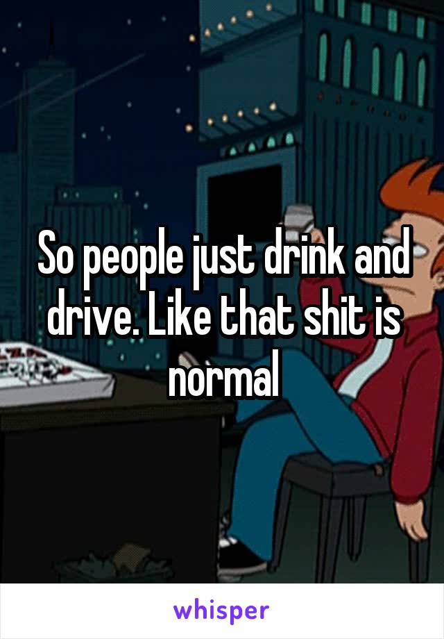 So people just drink and drive. Like that shit is normal