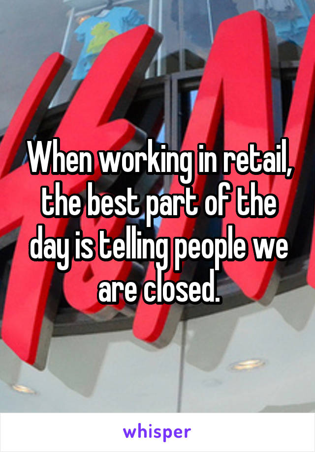 When working in retail, the best part of the day is telling people we are closed.