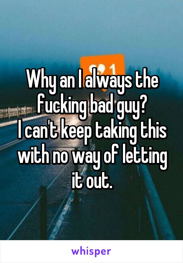 Why an I always the fucking bad guy?
I can't keep taking this with no way of letting it out.