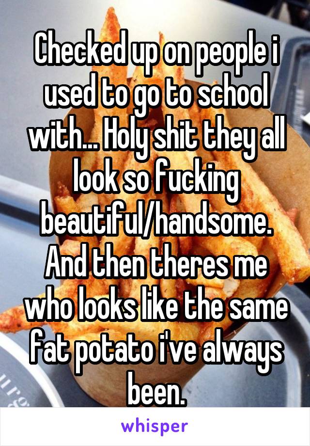 Checked up on people i used to go to school with... Holy shit they all look so fucking beautiful/handsome. And then theres me who looks like the same fat potato i've always been.
