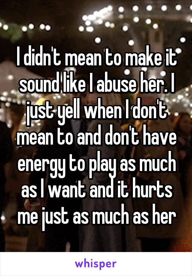 I didn't mean to make it sound like I abuse her. I just yell when I don't mean to and don't have energy to play as much as I want and it hurts me just as much as her