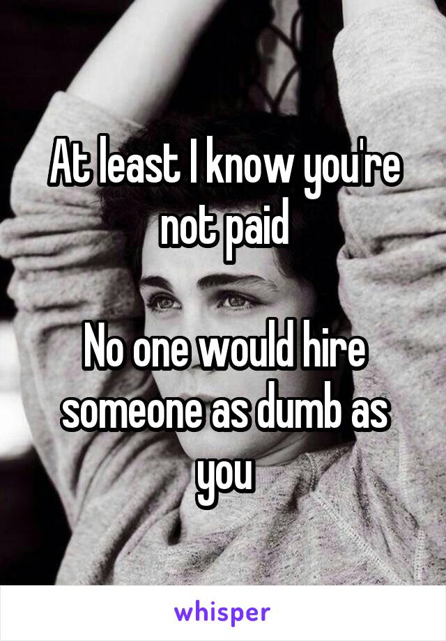 At least I know you're not paid

No one would hire someone as dumb as you