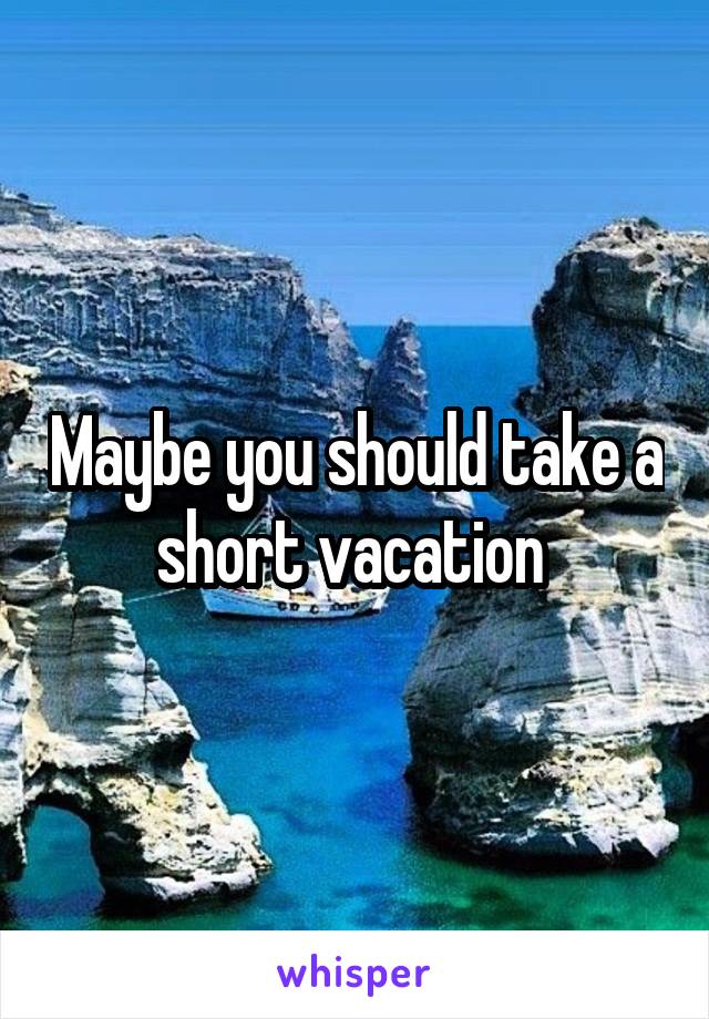 Maybe you should take a short vacation 