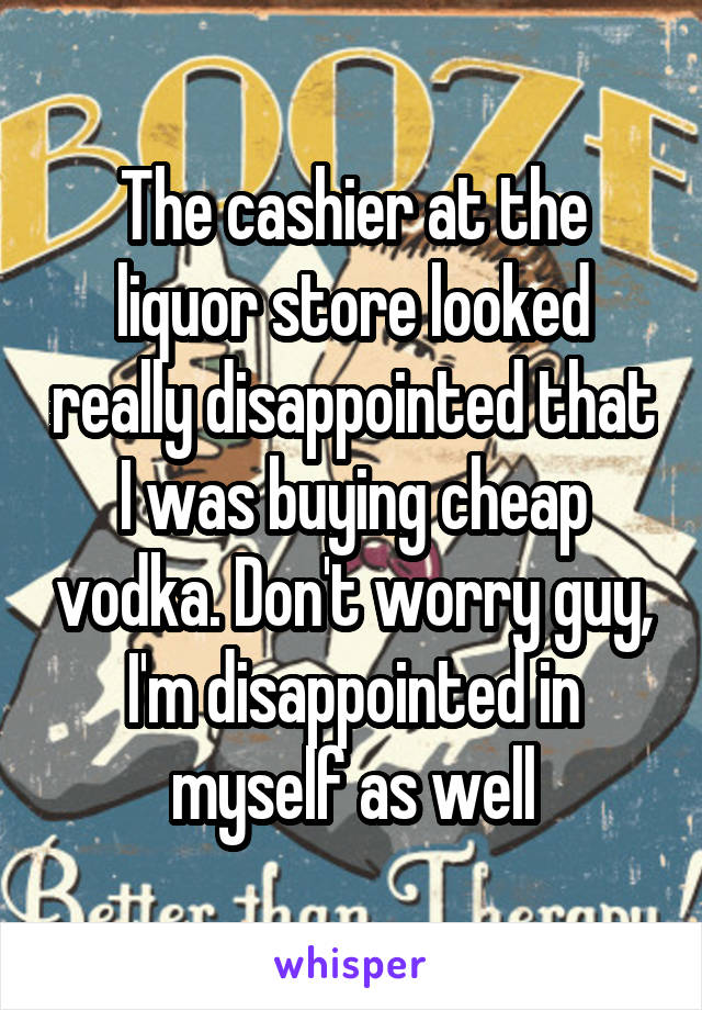 The cashier at the liquor store looked really disappointed that I was buying cheap vodka. Don't worry guy, I'm disappointed in myself as well