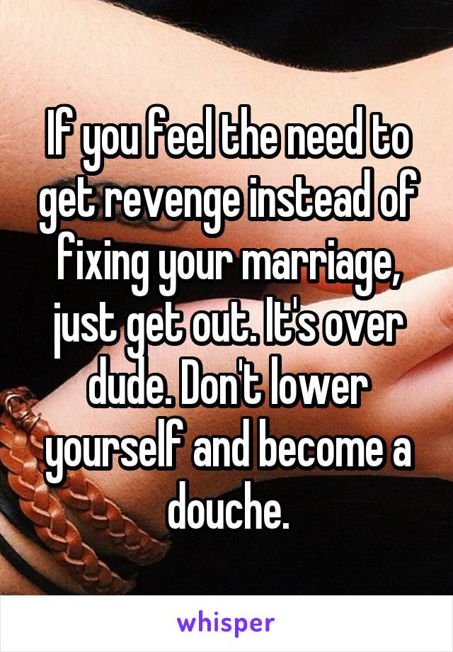If you feel the need to get revenge instead of fixing your marriage, just get out. It's over dude. Don't lower yourself and become a douche.