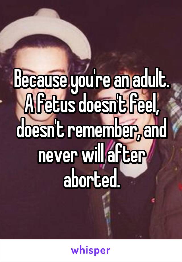 Because you're an adult. A fetus doesn't feel, doesn't remember, and never will after aborted.