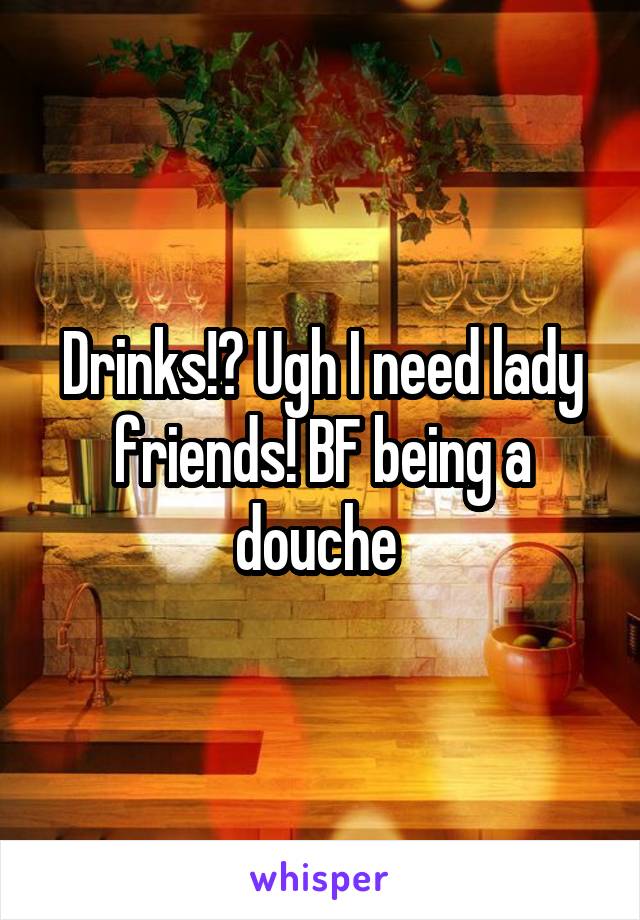 Drinks!? Ugh I need lady friends! BF being a douche 
