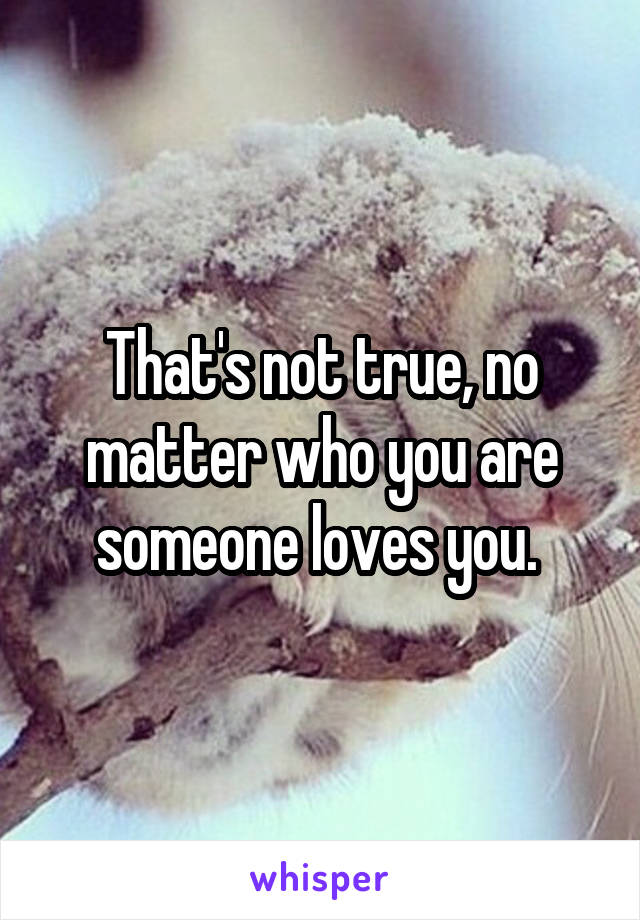 That's not true, no matter who you are someone loves you. 