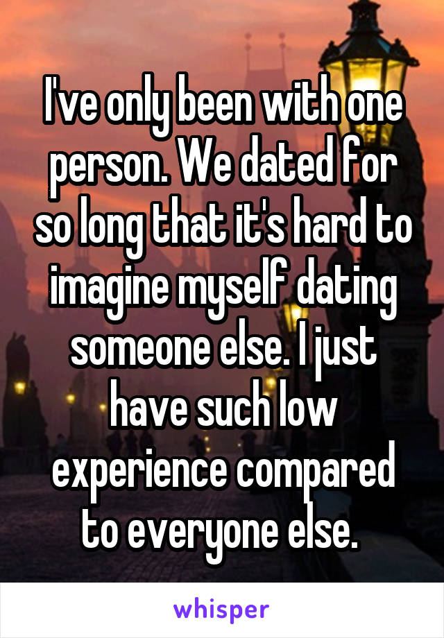 I've only been with one person. We dated for so long that it's hard to imagine myself dating someone else. I just have such low experience compared to everyone else. 