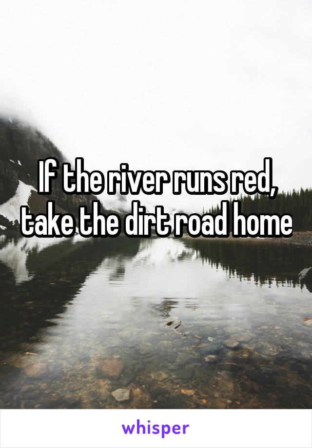 If the river runs red, take the dirt road home 