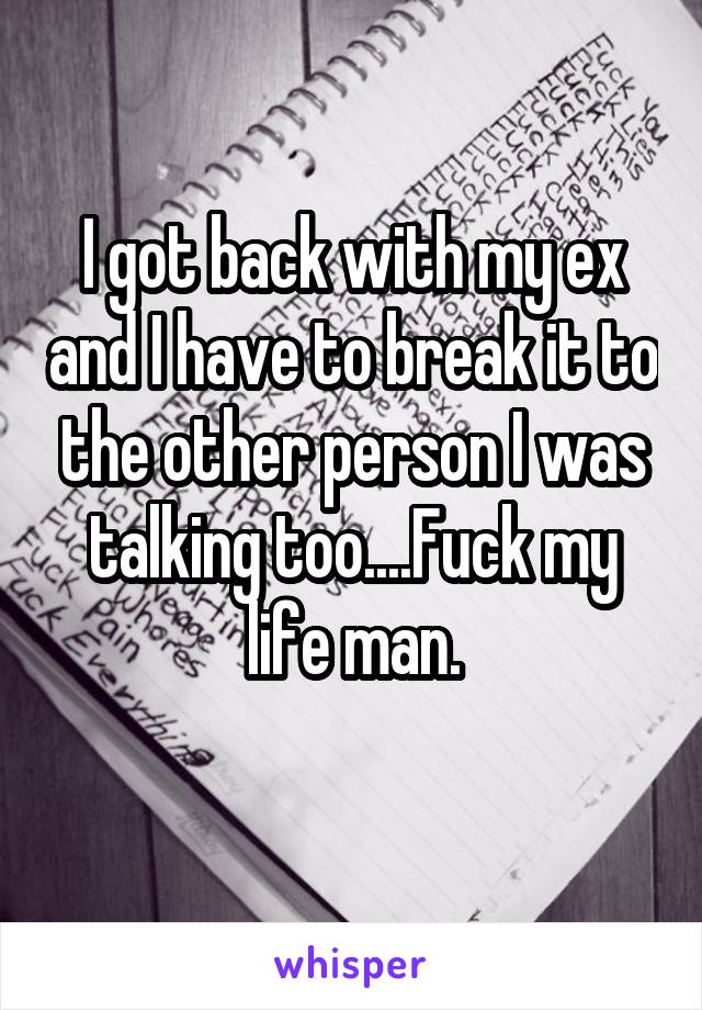 I got back with my ex and I have to break it to the other person I was talking too....Fuck my life man.

