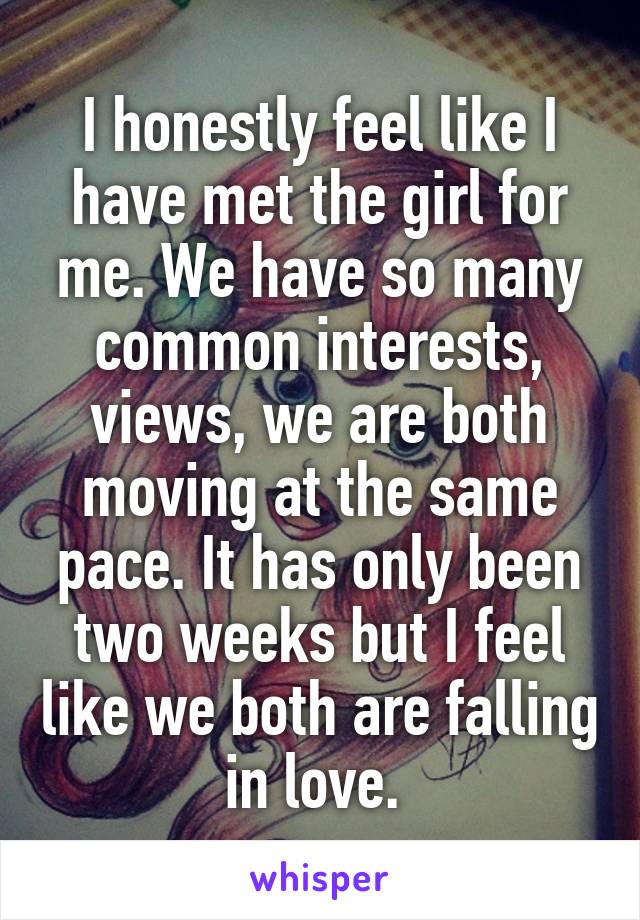 I honestly feel like I have met the girl for me. We have so many common interests, views, we are both moving at the same pace. It has only been two weeks but I feel like we both are falling in love. 