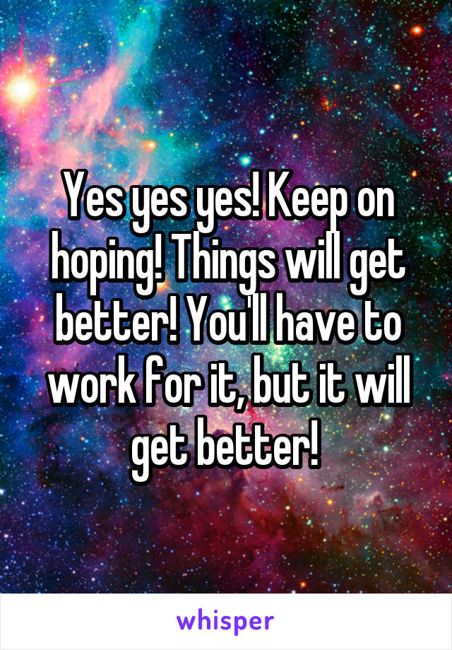 Yes yes yes! Keep on hoping! Things will get better! You'll have to work for it, but it will get better! 