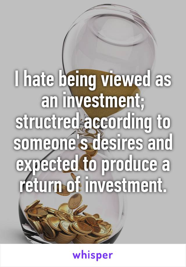 I hate being viewed as an investment; structred according to someone's desires and expected to produce a return of investment.