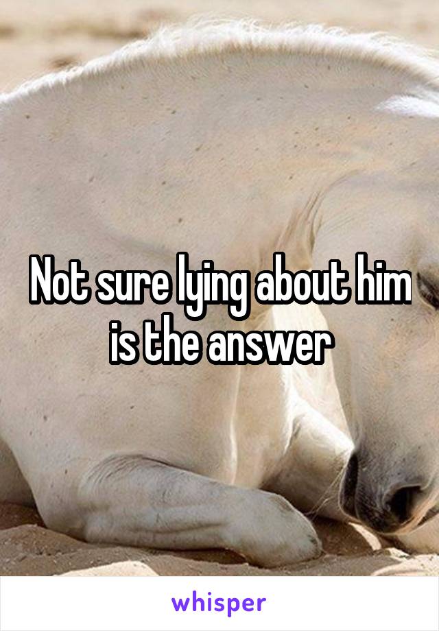 Not sure lying about him is the answer