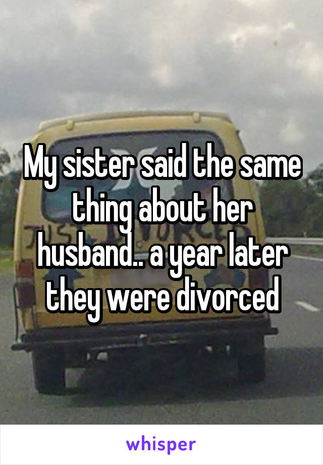 My sister said the same thing about her husband.. a year later they were divorced