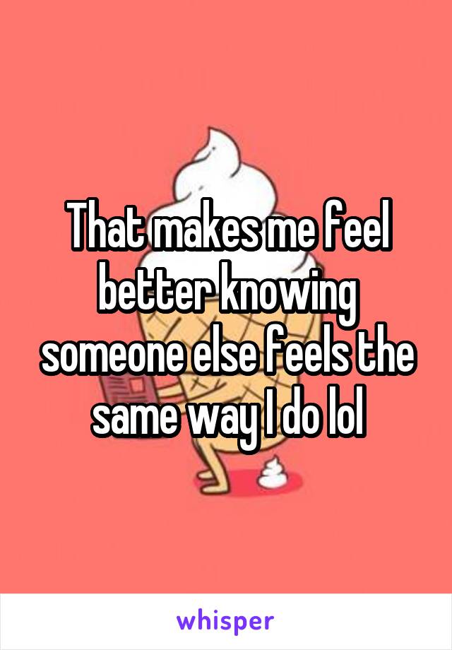 That makes me feel better knowing someone else feels the same way I do lol