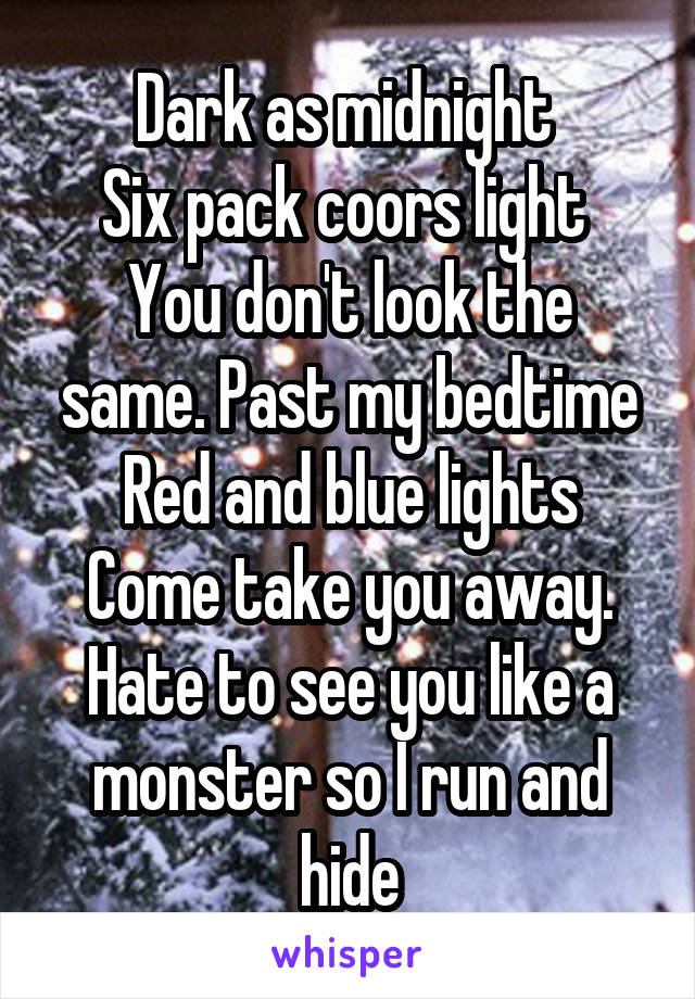 Dark as midnight 
Six pack coors light 
You don't look the same. Past my bedtime
Red and blue lights
Come take you away.
Hate to see you like a monster so I run and hide