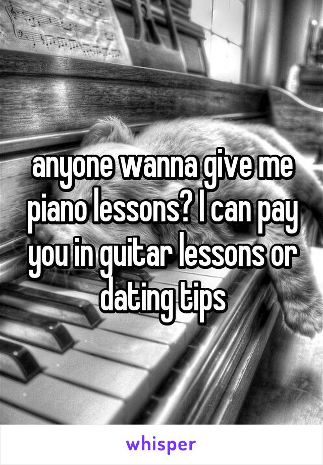 anyone wanna give me piano lessons? I can pay you in guitar lessons or dating tips