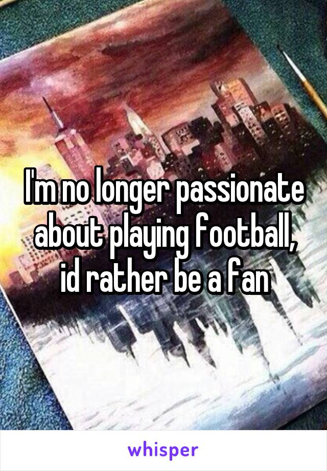 I'm no longer passionate about playing football, id rather be a fan