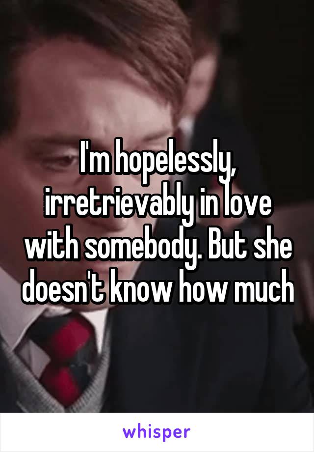 I'm hopelessly, irretrievably in love with somebody. But she doesn't know how much