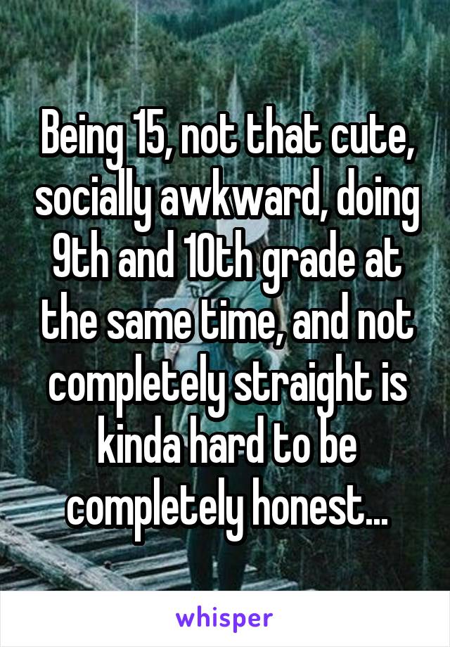 Being 15, not that cute, socially awkward, doing 9th and 10th grade at the same time, and not completely straight is kinda hard to be completely honest...