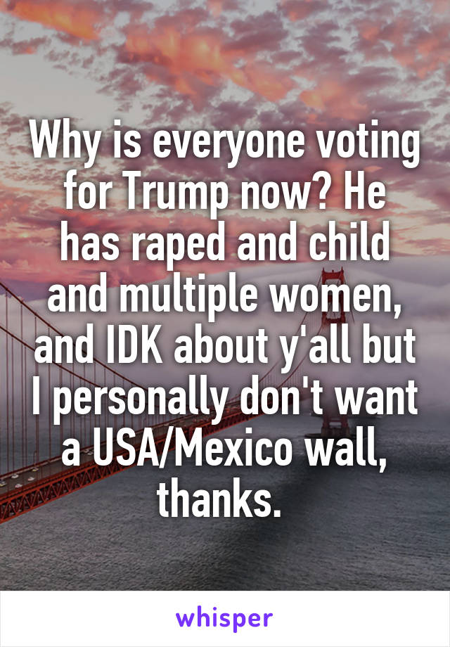 Why is everyone voting for Trump now? He has raped and child and multiple women, and IDK about y'all but I personally don't want a USA/Mexico wall, thanks. 
