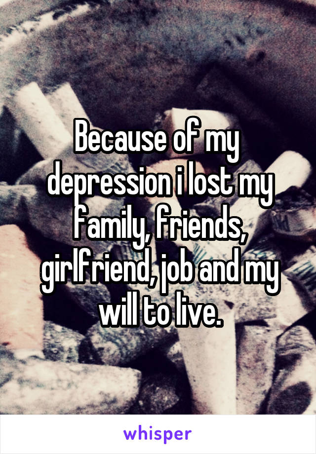Because of my  depression i lost my family, friends, girlfriend, job and my will to live.