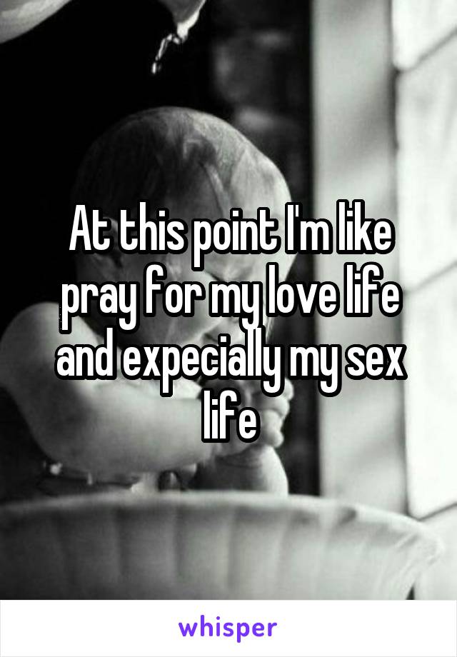 At this point I'm like pray for my love life and expecially my sex life