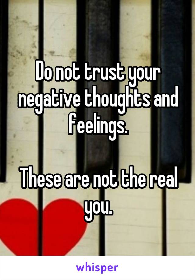 Do not trust your negative thoughts and feelings.

These are not the real you.