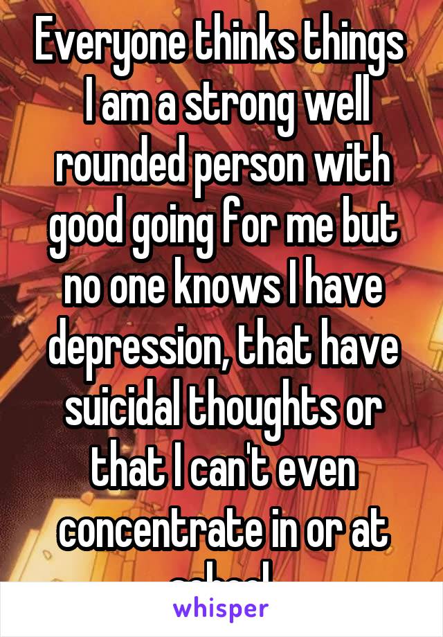 Everyone thinks things 
 I am a strong well rounded person with good going for me but no one knows I have depression, that have suicidal thoughts or that I can't even concentrate in or at school.