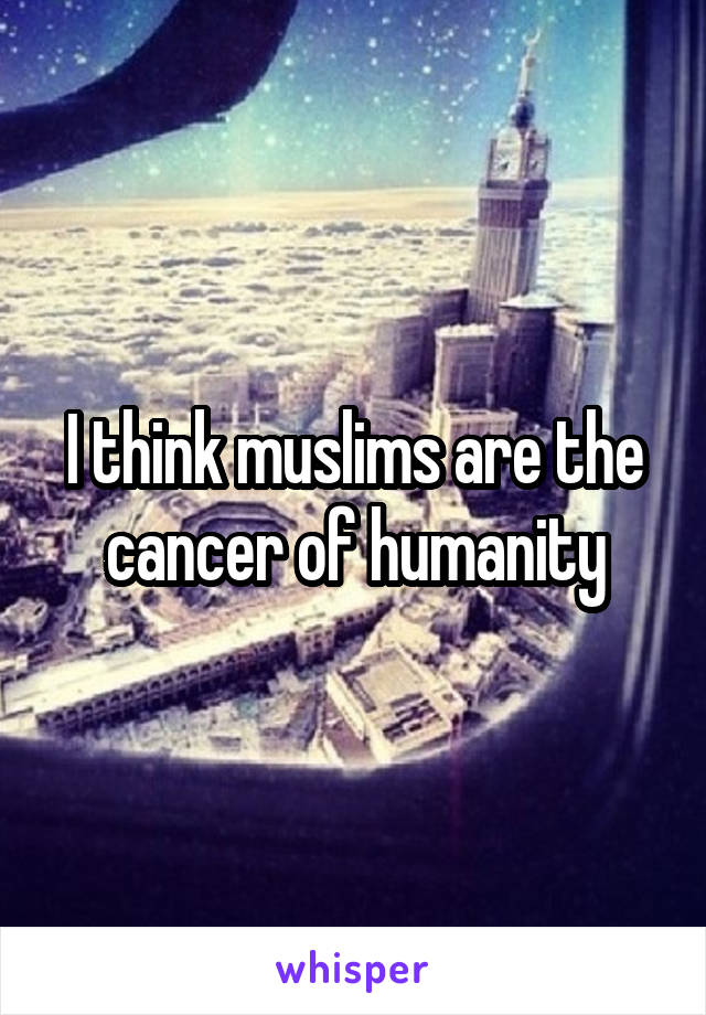 I think muslims are the cancer of humanity