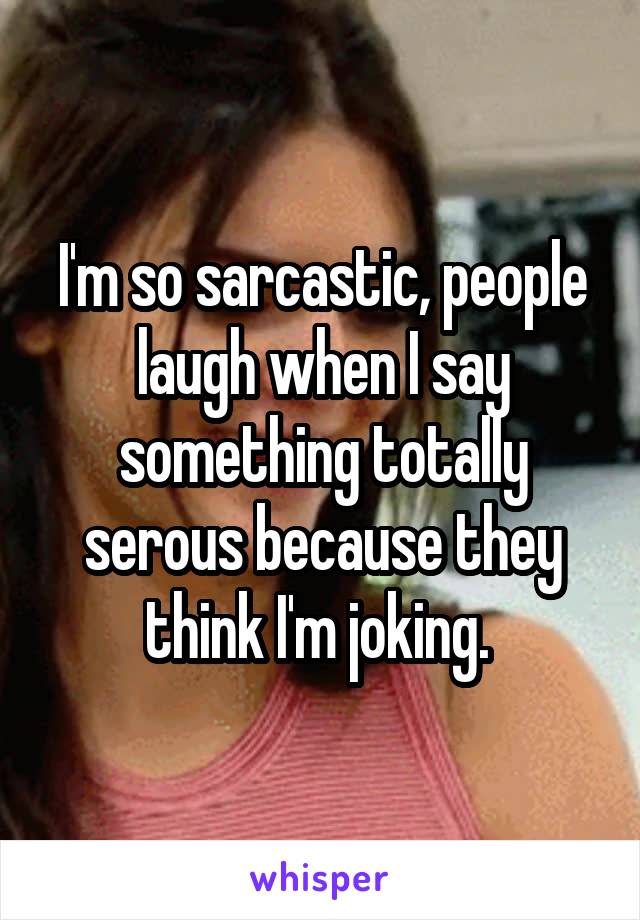 I'm so sarcastic, people laugh when I say something totally serous because they think I'm joking. 