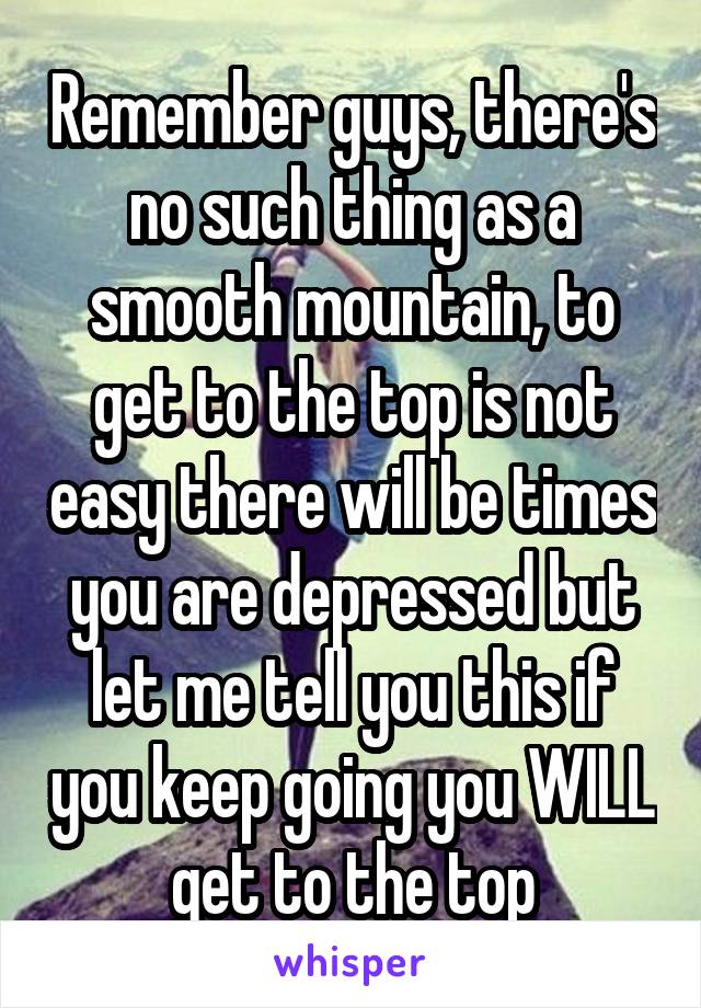 Remember guys, there's no such thing as a smooth mountain, to get to the top is not easy there will be times you are depressed but let me tell you this if you keep going you WILL get to the top