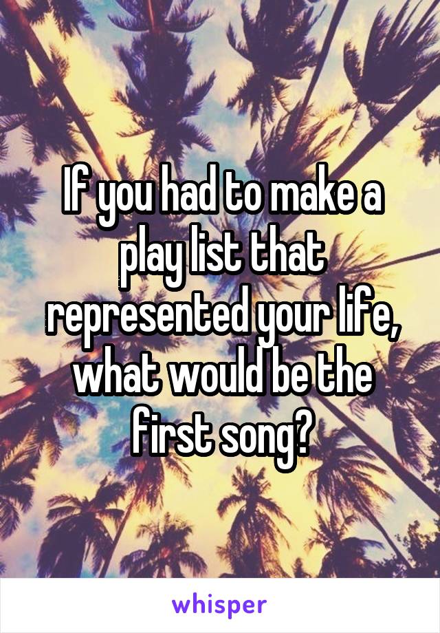 If you had to make a play list that represented your life, what would be the first song?