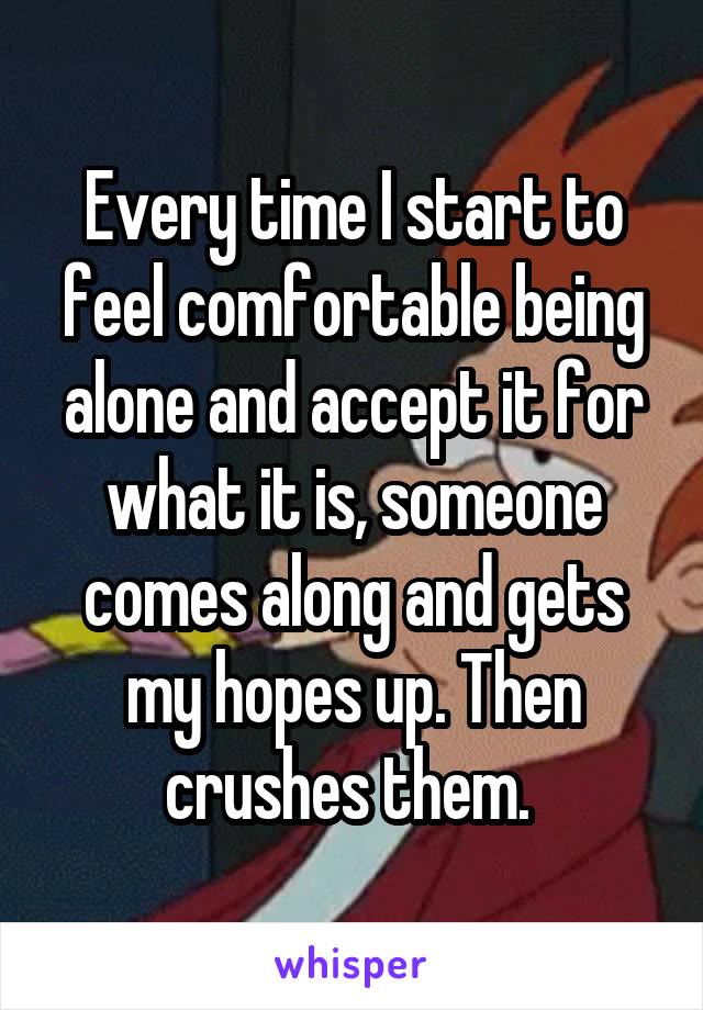 Every time I start to feel comfortable being alone and accept it for what it is, someone comes along and gets my hopes up. Then crushes them. 