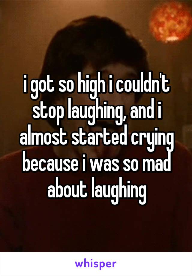 i got so high i couldn't stop laughing, and i almost started crying because i was so mad about laughing