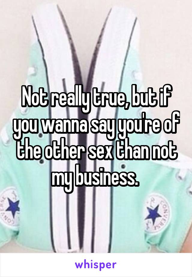 Not really true, but if you wanna say you're of the other sex than not my business. 