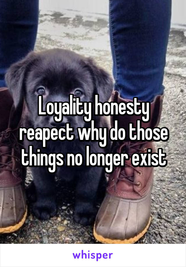 Loyality honesty reapect why do those things no longer exist