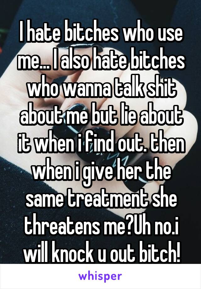 I hate bitches who use me... I also hate bitches who wanna talk shit about me but lie about it when i find out. then when i give her the same treatment she threatens me?Uh no.i will knock u out bitch!