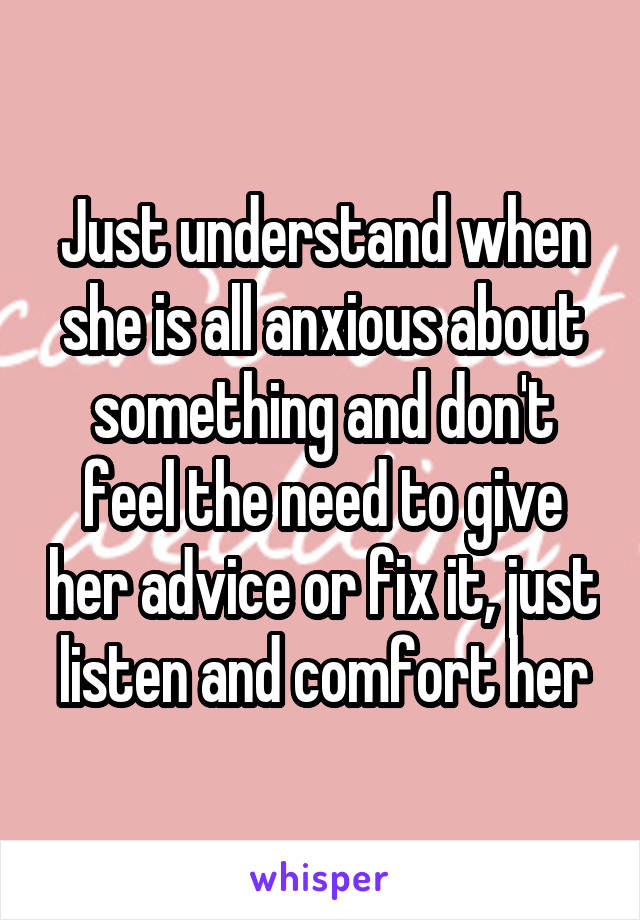 Just understand when she is all anxious about something and don't feel the need to give her advice or fix it, just listen and comfort her